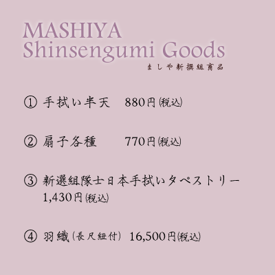 ましや新撰組商品1.手拭い（横長） 500円2.手拭いタペストリー（縦長） 1,000円3.手拭い半天　700円4.扇子各種　   500円5.隊旗「誠」　 1,300円6.羽織（長尺紐付） 13,000円