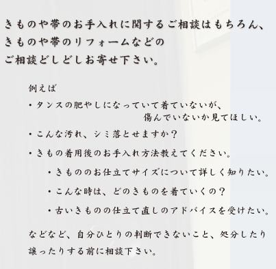 きものや帯のお手入れに関するご相談はもちろん、
きものや帯のリフォームなどの
ご相談どしどしお寄せ下さい。